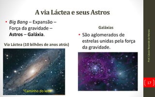A via Láctea e seus Astros
Via Láctea (10 bilhões de anos atrás)
Galáxias
• São aglomerados de
estrelas unidas pela força
da gravidade.
Prof.CássioResendedeMorais
17
• Big Bang – Expansão –
Força da gravidade –
Astros – Galáxia.
c
“Caminho do leite”
 
