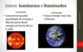 Astros luminosos e iluminados
Luminosos
• Concentram grande
quantidade de energia e
liberam parte desta
energia em forma de luz
e calor.
Iluminados
• Possui energia mais não
a liberam.
Prof.CássioResendedeMorais
18
 
