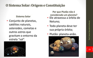 O SistemaSolar:OrigemeConstituição
Sistema Solar
• Conjunto de planetas,
satélites naturais,
asteroides, cometas e
outros astros que
gravitam o entorno da
estrela “sol”.
Por que Plutão não é
considerado um planeta?
• Ele atravessa a órbita de
Netuno;
• Todo planeta deve ter
sua própria órbita;
• Plutão: planeta-anão.
Prof.CássioResendedeMorais
25
 