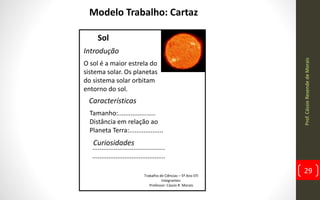 Prof.CássioResendedeMorais
29
Modelo Trabalho: Cartaz
Sol
O sol é a maior estrela do
sistema solar. Os planetas
do sistema solar orbitam
entorno do sol.
Introdução
Características
Tamanho:.....................
Distância em relação ao
Planeta Terra:...................
Curiosidades
.........................................
.........................................
Trabalho de Ciências – 5º Ano EFI
Integrantes:
Professor: Cássio R. Morais
 