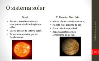 O sistema solar
O sol
• Pequena estrela constituída
principalmente de hidrogênio e
hélio;
• Estrela central do sistema solar;
• Todo o sistema solar gira em
função do sol.
1° Planeta: Mercúrio
• Menor planeta do sistema solar;
• Planeta mais próximo do sol;
• Frio e calor insuportável;
• Aspectos crateriformes
semelhante ao da lua.
Prof.CássioResendedeMorais
30
 