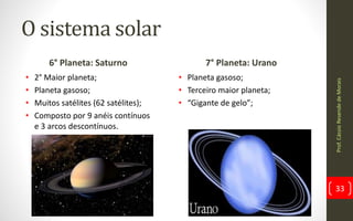 O sistema solar
6° Planeta: Saturno
• 2° Maior planeta;
• Planeta gasoso;
• Muitos satélites (62 satélites);
• Composto por 9 anéis contínuos
e 3 arcos descontínuos.
7° Planeta: Urano
• Planeta gasoso;
• Terceiro maior planeta;
• “Gigante de gelo”;
Prof.CássioResendedeMorais
33
 