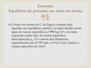 
 O tubo em forma de U da Figura contém dois
líquidos em equilíbrio estático: no lado direito existe
água de massa específica ρa=998 kg/m3 e no lado
esquerdo existe óleo de massa específica
desconhecida ρx. Os valores das distâncias
especificadas são l=135 mm e d=12,3 mm. Qual é a
massa específica do óleo?
Exemplo
Equilíbrio de pressões em tubo em forma
de U
 
