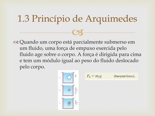 
 Quando um corpo está parcialmente submerso em
um fluido, uma força de empuxo exercida pelo
fluido age sobre o corpo. A força é dirigida para cima
e tem um módulo igual ao peso do fluido deslocado
pelo corpo.
1.3 Princípio de Arquimedes
 