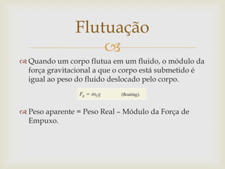 
 Quando um corpo flutua em um fluido, o módulo da
força gravitacional a que o corpo está submetido é
igual ao peso do fluido deslocado pelo corpo.
 Peso aparente = Peso Real – Módulo da Força de
Empuxo.
Flutuação
 