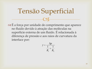 
Tensão Superficial
 É a força por unidade de comprimento que aparece
no fluido devido à atração das moléculas na
superfície externa de um fluido. É relacionada à
diferença de pressão e aos raios de curvatura da
interface por:
21
11
RR
p
19
 