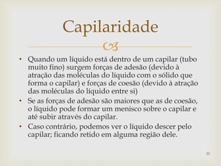 
Capilaridade
• Quando um líquido está dentro de um capilar (tubo
muito fino) surgem forças de adesão (devido à
atração das moléculas do líquido com o sólido que
forma o capilar) e forças de coesão (devido à atração
das moléculas do líquido entre si)
• Se as forças de adesão são maiores que as de coesão,
o líquido pode formar um menisco sobre o capilar e
até subir através do capilar.
• Caso contrário, podemos ver o líquido descer pelo
capilar; ficando retido em alguma região dele.
20
 