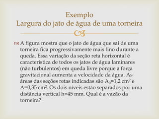 
 A figura mostra que o jato de água que sai de uma
torneira fica progressivamente mais fino durante a
queda. Essa variação da seção reta horizontal é
característica de todos os jatos de água laminares
(não turbulentos) em queda livre porque a força
gravitacional aumenta a velocidade da água. As
áreas das seções retas indicadas são A0=1,2 cm2 e
A=0,35 cm2. Os dois níveis estão separados por uma
distância vertical h=45 mm. Qual é a vazão da
torneira?
Exemplo
Largura do jato de água de uma torneira
 