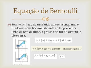 
 Se a velocidade de um fluido aumenta enquanto o
fluido se move horizontalmente ao longo de um
linha de reta de fluxo, a pressão do fluido diminui e
vice-versa.
Equação de Bernoulli
 