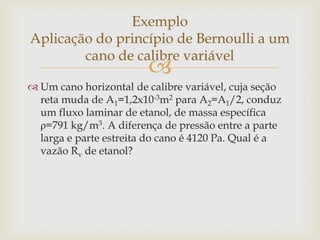 
 Um cano horizontal de calibre variável, cuja seção
reta muda de A1=1,2x10-3m2 para A2=A1/2, conduz
um fluxo laminar de etanol, de massa específica
ρ=791 kg/m3. A diferença de pressão entre a parte
larga e parte estreita do cano é 4120 Pa. Qual é a
vazão Rv de etanol?
Exemplo
Aplicação do princípio de Bernoulli a um
cano de calibre variável
 