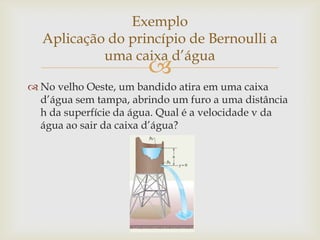 
 No velho Oeste, um bandido atira em uma caixa
d’água sem tampa, abrindo um furo a uma distância
h da superfície da água. Qual é a velocidade v da
água ao sair da caixa d’água?
Exemplo
Aplicação do princípio de Bernoulli a
uma caixa d’água
 