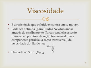 
Viscosidade
• É a resistência que o fluido encontra em se mover.
• Pode ser definida (para fluidos Newtonianos)
através do cisalhamento (forças paralelas à seção
transversal por área da seção transversal, τ) e a
componente paralela (à seção transversal) da
velocidade do fluido , u:
• Unidade no S.I. : y
u
sPa
31
 