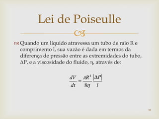 
Lei de Poiseulle
 Quando um líquido atravessa um tubo de raio R e
comprimento l, sua vazão é dada em termos da
diferença de pressão entre as extremidades do tubo,
ΔP, e a viscosidade do fluido, η, através de:
l
PR
dt
dV
8
4
32
 