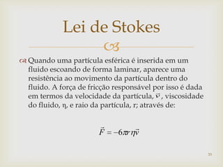 
Lei de Stokes
 Quando uma partícula esférica é inserida em um
fluido escoando de forma laminar, aparece uma
resistência ao movimento da partícula dentro do
fluido. A força de fricção responsável por isso é dada
em termos da velocidade da partícula, , viscosidade
do fluido, η, e raio da partícula, r; através de:
v

vrF

6
33
 
