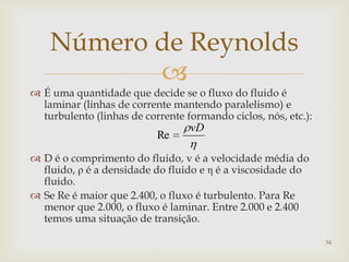 
Número de Reynolds
 É uma quantidade que decide se o fluxo do fluido é
laminar (linhas de corrente mantendo paralelismo) e
turbulento (linhas de corrente formando ciclos, nós, etc.):
 D é o comprimento do fluido, v é a velocidade média do
fluido, ρ é a densidade do fluido e η é a viscosidade do
fluido.
 Se Re é maior que 2.400, o fluxo é turbulento. Para Re
menor que 2.000, o fluxo é laminar. Entre 2.000 e 2.400
temos uma situação de transição.
vD
Re
34
 
