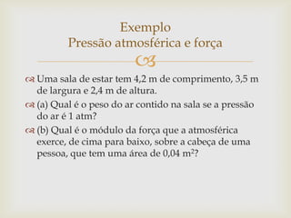 
 Uma sala de estar tem 4,2 m de comprimento, 3,5 m
de largura e 2,4 m de altura.
 (a) Qual é o peso do ar contido na sala se a pressão
do ar é 1 atm?
 (b) Qual é o módulo da força que a atmosférica
exerce, de cima para baixo, sobre a cabeça de uma
pessoa, que tem uma área de 0,04 m2?
Exemplo
Pressão atmosférica e força
 