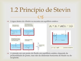 
 A água dentro do cilindro se encontra em equilíbrio estático.
 A pressão em um ponto do fluido em equilíbrio estático depende da
profundidade do ponto, mas não da dimensão horizonta do fluido ou do
recipiente.
1.2 Princípio de Stevin
 