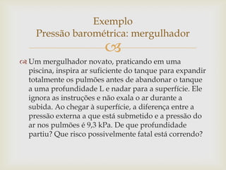 
 Um mergulhador novato, praticando em uma
piscina, inspira ar suficiente do tanque para expandir
totalmente os pulmões antes de abandonar o tanque
a uma profundidade L e nadar para a superfície. Ele
ignora as instruções e não exala o ar durante a
subida. Ao chegar à superfície, a diferença entre a
pressão externa a que está submetido e a pressão do
ar nos pulmões é 9,3 kPa. De que profundidade
partiu? Que risco possivelmente fatal está correndo?
Exemplo
Pressão barométrica: mergulhador
 