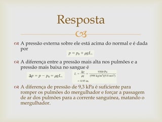 
 A pressão externa sobre ele está acima do normal e é dada
por
 A diferença entre a pressão mais alta nos pulmões e a
pressão mais baixa no sangue é
 A diferença de pressão de 9,3 kPa é suficiente para
romper os pulmões do mergulhador e forçar a passagem
de ar dos pulmões para a corrente sanguínea, matando o
mergulhador.
Resposta
 