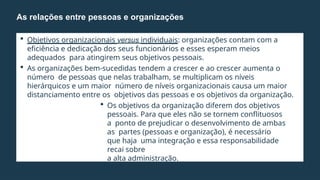  Objetivos organizacionais versus individuais: organizações contam com a
eficiência e dedicação dos seus funcionários e esses esperam meios
adequados para atingirem seus objetivos pessoais.
 As organizações bem-sucedidas tendem a crescer e ao crescer aumenta o
número de pessoas que nelas trabalham, se multiplicam os níveis
hierárquicos e um maior número de níveis organizacionais causa um maior
distanciamento entre os objetivos das pessoas e os objetivos da organização.
 Os objetivos da organização diferem dos objetivos
pessoais. Para que eles não se tornem conflituosos
a ponto de prejudicar o desenvolvimento de ambas
as partes (pessoas e organização), é necessário
que haja uma integração e essa responsabilidade
recai sobre
a alta administração.
As relações entre pessoas e organizações
 