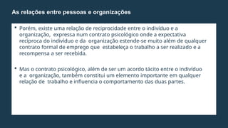  Porém, existe uma relação de reciprocidade entre o indivíduo e a
organização, expressa num contrato psicológico onde a expectativa
recíproca do indivíduo e da organização estende-se muito além de qualquer
contrato formal de emprego que estabeleça o trabalho a ser realizado e a
recompensa a ser recebida.
 Mas o contrato psicológico, além de ser um acordo tácito entre o indivíduo
e a organização, também constitui um elemento importante em qualquer
relação de trabalho e influencia o comportamento das duas partes.
As relações entre pessoas e organizações
 