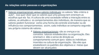  Valores organizacionais versus valores individuais: os valores “dão critério à
ação”, isso quer dizer que os valores que uma pessoa tem orientam as
escolhas que ela faz. A cultura de uma sociedade reflete a interação entre os
valores, as atitudes e os comportamentos dos indivíduos, de maneira que os
valores podem funcionar como uma forma de controle orientador ou de
influência nos comportamentos; assim, cada indivíduo se comporta segundo
seu próprio sistema de valores.
 Valores organizacionais: são as crenças e os
conceitos básicos estabelecidos na organização. Eles
orientam e dão o senso de direção ao
comportamento comum para todos os indivíduos
inseridos na cultura da organização. São eles que
estabelecem os padrões dos objetivos e metas que
devem ser alcançados
As relações entre pessoas e organizações
 