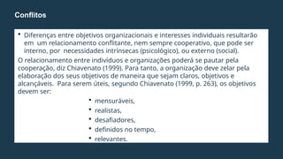  Diferenças entre objetivos organizacionais e interesses individuais resultarão
em um relacionamento conflitante, nem sempre cooperativo, que pode ser
interno, por necessidades intrínsecas (psicológico), ou externo (social).
O relacionamento entre indivíduos e organizações poderá se pautar pela
cooperação, diz Chiavenato (1999). Para tanto, a organização deve zelar pela
elaboração dos seus objetivos de maneira que sejam claros, objetivos e
alcançáveis. Para serem úteis, segundo Chiavenato (1999, p. 263), os objetivos
devem ser:
 mensuráveis,
 realistas,
 desafiadores,
 definidos no tempo,
 relevantes.
Conflitos
 