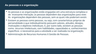  As pessoas e as organizações estão engajadas em uma estrutura complexa e
de incessante interação; as pessoas dependem das organizações para viver.
As organizações dependem das pessoas, sem as quais não poderiam existir.
 Existem as pessoas como pessoas, ou seja, com características próprias de
personalidade e que individualmente possuem valores, atitudes, desejos,
motivações e objetivos individuais. E, por outro lado, existem as pessoas
como recursos intelectuais, com habilidades, capacidades e, conhecimentos
específicos e necessários para a atividade a ser realizada na organização.
 Administração de Recursos Humanos X Gestão de Pessoas.
As pessoas e a organização
 