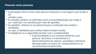  A percepção: forma como cada pessoa interpreta as mensagens que recebe e
dá
sentido a elas.
 As atitudes: podem ser definidas como uma predisposição que reage a
um estímulo e se manifesta por meio de opiniões.
 As aptidões: referem-se ao potencial para a realização das tarefas e
atividades,
ou seja, a habilidade para realizar determinadas tarefas.
 A inteligência: é a capacidade de lidar com a complexidade.
 A personalidade: é um conceito dinâmico, que
procura descrever o crescimento e o
desenvolvimento do sistema psicológico individual.
Abrange todos os traços do comportamento e as
características fundamentais
de cada pessoa.
 A biografia: trata das características pessoais,
Pessoas como pessoas
 