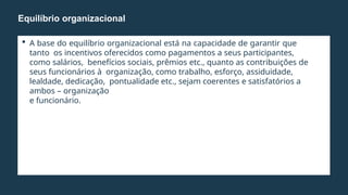  A base do equilíbrio organizacional está na capacidade de garantir que
tanto os incentivos oferecidos como pagamentos a seus participantes,
como salários, benefícios sociais, prêmios etc., quanto as contribuições de
seus funcionários à organização, como trabalho, esforço, assiduidade,
lealdade, dedicação, pontualidade etc., sejam coerentes e satisfatórios a
ambos – organização
e funcionário.
Equilíbrio organizacional
 