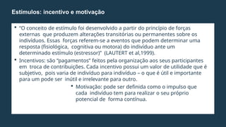  “O conceito de estímulo foi desenvolvido a partir do princípio de forças
externas que produzem alterações transitórias ou permanentes sobre os
indivíduos. Essas forças referem-se a eventos que podem determinar uma
resposta (fisiológica, cognitiva ou motora) do indivíduo ante um
determinado estímulo (estressor)” (LAUTERT et al,1999).
 Incentivos: são “pagamentos” feitos pela organização aos seus participantes
em troca de contribuições. Cada incentivo possui um valor de utilidade que é
subjetivo, pois varia de indivíduo para indivíduo – o que é útil e importante
para um pode ser inútil e irrelevante para outro.
 Motivação: pode ser definida como o impulso que
cada indivíduo tem para realizar o seu próprio
potencial de forma contínua.
Estímulos: incentivo e motivação
 