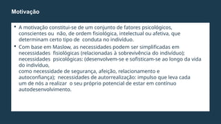  A motivação constitui-se de um conjunto de fatores psicológicos,
conscientes ou não, de ordem fisiológica, intelectual ou afetiva, que
determinam certo tipo de conduta no indivíduo.
 Com base em Maslow, as necessidades podem ser simplificadas em
necessidades fisiológicas (relacionadas à sobrevivência do indivíduo);
necessidades psicológicas: (desenvolvem-se e sofisticam-se ao longo da vida
do indivíduo,
como necessidade de segurança, afeição, relacionamento e
autoconfiança); necessidades de autorrealização: impulso que leva cada
um de nós a realizar o seu próprio potencial de estar em contínuo
autodesenvolvimento.
Motivação
 