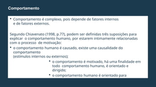  Comportamento é complexo, pois depende de fatores internos
e de fatores externos.
Segundo Chiavenato (1998, p.77), podem ser definidas três suposições para
explicar o comportamento humano, por estarem intimamente relacionadas
com o processo de motivação:
 o comportamento humano é causado, existe uma causalidade do
comportamento
(estímulos internos ou externos);
 o comportamento é motivado, há uma finalidade em
todo comportamento humano, é orientado e
dirigido;
 o comportamento humano é orientado para
objetivos pessoais.
Comportamento
 