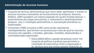  Conjunto de técnicas administrativas que visam obter, aperfeiçoar e manter os
recursos humanos necessários ao funcionamento da empresa. Decenzo;
Robbins (2001) propõem um sistema baseado em quatro funções básicas: 1.
preenchimento de cargos (recrutá-los); 2. treinamento e desenvolvimento
(prepará- los); 3. motivação (estimulá-los); 4. manutenção (mantê-los na
organização).
 Chiavenato (1989) conceitua a ARH como sendo subsistemas
interdependentes que formam um processo por meio do qual os recursos
humanos são captados e atraídos, aplicados, mantidos, desenvolvidos e
controlados pela organização.
 Dutra (2002) define a gestão de pessoas como “um
conjunto de políticas e práticas que permitem a
conciliação de expectativas entre a organização e
as pessoas para que ambas possam realizá-las ao
longo do tempo”.
Administração de recursos humanos
 