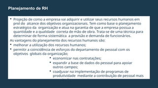  Projeção de como a empresa vai adquirir e utilizar seus recursos humanos em
prol do alcance dos objetivos organizacionais. Tem como base o planejamento
estratégico da organização e atua na garantia de que a empresa possua a
quantidade e a qualidade correta de mão de obra. Trata-se de uma técnica para
determinar de forma sistemática a provisão e demanda de funcionários.
As vantagens do planejamento dos recursos humanos são:
 melhorar a utilização dos recursos humanos;
 permitir a coincidência de esforços do departamento de pessoal com os
objetivos globais da organização;
 economizar nas contratações;
 expandir a base de dados do pessoal para apoiar
outros campos;
 coadjuvar na implementação de programas de
produtividade mediante a contribuição de pessoal mais
capacitado.
Planejamento de RH
 