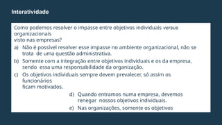 Como podemos resolver o impasse entre objetivos individuais versus
organizacionais
visto nas empresas?
a) Não é possível resolver esse impasse no ambiente organizacional, não se
trata de uma questão administrativa.
b) Somente com a integração entre objetivos individuais e os da empresa,
sendo essa uma responsabilidade da organização.
c) Os objetivos individuais sempre devem prevalecer, só assim os
funcionários
ficam motivados.
d) Quando entramos numa empresa, devemos
renegar nossos objetivos individuais.
e) Nas organizações, somente os objetivos
organizacionais
devem ser critério de atuação.
Interatividade
 
