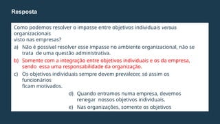 Como podemos resolver o impasse entre objetivos individuais versus
organizacionais
visto nas empresas?
a) Não é possível resolver esse impasse no ambiente organizacional, não se
trata de uma questão administrativa.
b) Somente com a integração entre objetivos individuais e os da empresa,
sendo essa uma responsabilidade da organização.
c) Os objetivos individuais sempre devem prevalecer, só assim os
funcionários
ficam motivados.
d) Quando entramos numa empresa, devemos
renegar nossos objetivos individuais.
e) Nas organizações, somente os objetivos
organizacionais
devem ser critério de atuação.
Resposta
 