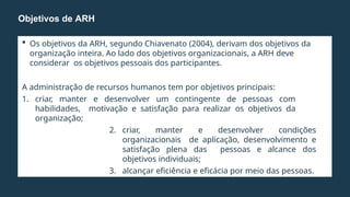  Os objetivos da ARH, segundo Chiavenato (2004), derivam dos objetivos da
organização inteira. Ao lado dos objetivos organizacionais, a ARH deve
considerar os objetivos pessoais dos participantes.
A administração de recursos humanos tem por objetivos principais:
1. criar, manter e desenvolver um contingente de pessoas com
habilidades, motivação e satisfação para realizar os objetivos da
organização;
2. criar, manter e desenvolver condições
organizacionais de aplicação, desenvolvimento e
satisfação plena das pessoas e alcance dos
objetivos individuais;
3. alcançar eficiência e eficácia por meio das pessoas.
Objetivos de ARH
 