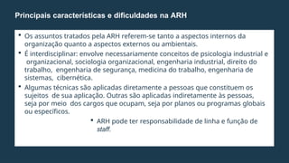  Os assuntos tratados pela ARH referem-se tanto a aspectos internos da
organização quanto a aspectos externos ou ambientais.
 É interdisciplinar: envolve necessariamente conceitos de psicologia industrial e
organizacional, sociologia organizacional, engenharia industrial, direito do
trabalho, engenharia de segurança, medicina do trabalho, engenharia de
sistemas, cibernética.
 Algumas técnicas são aplicadas diretamente a pessoas que constituem os
sujeitos de sua aplicação. Outras são aplicadas indiretamente às pessoas,
seja por meio dos cargos que ocupam, seja por planos ou programas globais
ou específicos.
 ARH pode ter responsabilidade de linha e função de
staff.
Principais características e dificuldades na ARH
 