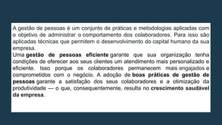 A gestão de pessoas é um conjunto de práticas e metodologias aplicadas com
o objetivo de administrar o comportamento dos colaboradores. Para isso são
aplicadas técnicas que permitem o desenvolvimento do capital humano da sua
empresa.
Uma gestão de pessoas eficiente garante que sua organização tenha
condições de oferecer aos seus clientes um atendimento mais personalizado e
eficiente. Isso porque os colaboradores permanecem mais engajados e
comprometidos com o negócio. A adoção de boas práticas de gestão de
pessoas garante a satisfação dos seus colaboradores e a otimização da
produtividade — o que, consequentemente, resulta no crescimento saudável
da empresa.
 