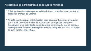  Políticas são orientações para medidas futuras baseadas em experiências
passadas, crenças ou valores.
 As políticas são regras estabelecidas para governar funções e assegurar
que sejam desempenhadas de acordo com os objetivos desejados.
Constituem uma orientação administrativa para impedir que as pessoas
desempenhem funções indesejáveis ou que coloquem em risco o sucesso
de suas funções específicas.
As políticas de administração de recursos humanos
 