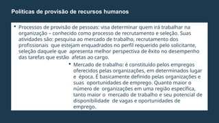  Processos de provisão de pessoas: visa determinar quem irá trabalhar na
organização – conhecido como processo de recrutamento e seleção. Suas
atividades são: pesquisa ao mercado de trabalho, recrutamento dos
profissionais que estejam enquadrados no perfil requerido pelo solicitante,
seleção daquele que apresenta melhor perspectiva de êxito no desempenho
das tarefas que estão afetas ao cargo.
 Mercado de trabalho: é constituído pelos empregos
oferecidos pelas organizações, em determinados lugar
e época. É basicamente definido pelas organizações e
suas oportunidades de emprego. Quanto maior o
número de organizações em uma região específica,
tanto maior o mercado de trabalho e seu potencial de
disponibilidade de vagas e oportunidades de
emprego.
Políticas de provisão de recursos humanos
 