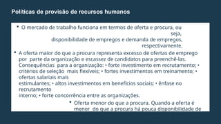  O mercado de trabalho funciona em termos de oferta e procura, ou
seja,
disponibilidade de empregos e demanda de empregos,
respectivamente.
 A oferta maior do que a procura representa excesso de ofertas de emprego
por parte da organização e escassez de candidatos para preenchê-las.
Consequências para a organização: • forte investimento em recrutamento; •
critérios de seleção mais flexíveis; • fortes investimentos em treinamento; •
ofertas salariais mais
estimulantes; • altos investimentos em benefícios sociais; • ênfase no
recrutamento
interno; • forte concorrência entre as organizações.
 Oferta menor do que a procura. Quando a oferta é
menor do que a procura há pouca disponibilidade de
ofertas de emprego por parte das organizações; há
escassez de oferta de emprego e excesso de
Políticas de provisão de recursos humanos
 