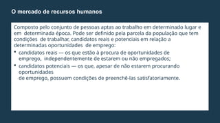 Composto pelo conjunto de pessoas aptas ao trabalho em determinado lugar e
em determinada época. Pode ser definido pela parcela da população que tem
condições de trabalhar, candidatos reais e potenciais em relação a
determinadas oportunidades de emprego:
 candidatos reais — os que estão à procura de oportunidades de
emprego, independentemente de estarem ou não empregados;
 candidatos potenciais — os que, apesar de não estarem procurando
oportunidades
de emprego, possuem condições de preenchê-las satisfatoriamente.
O mercado de recursos humanos
 