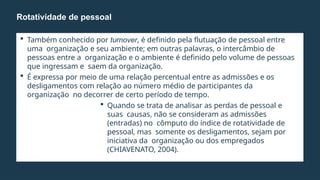 Também conhecido por turnover, é definido pela flutuação de pessoal entre
uma organização e seu ambiente; em outras palavras, o intercâmbio de
pessoas entre a organização e o ambiente é definido pelo volume de pessoas
que ingressam e saem da organização.
 É expressa por meio de uma relação percentual entre as admissões e os
desligamentos com relação ao número médio de participantes da
organização no decorrer de certo período de tempo.
 Quando se trata de analisar as perdas de pessoal e
suas causas, não se consideram as admissões
(entradas) no cômputo do índice de rotatividade de
pessoal, mas somente os desligamentos, sejam por
iniciativa da organização ou dos empregados
(CHIAVENATO, 2004).
Rotatividade de pessoal
 