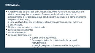  A rotatividade de pessoal, diz Chiavenato (2004), não é uma causa, mas um
efeito, a consequência de certos fenômenos localizados interna ou
externamente à organização que condicionam a atitude e o comportamento
do pessoal. Portanto,
é uma variável dependente daqueles fenômenos internos e/ou externos
à organização.
 Motivos para se evitar a rotatividade:
 custos de recrutamento;
 custos de seleção;
 custos de treinamento;
 custos de desligamento.
 Custos primários da rotatividade de pessoal:
recrutamento
e seleção, registro e documentação, integração
e desligamento.
 Custos secundários: reflexos da rotatividade.
Rotatividade
 