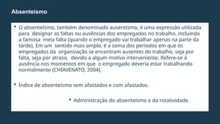  O absenteísmo, também denominado ausentismo, é uma expressão utilizada
para designar as faltas ou ausências dos empregados no trabalho, incluindo
a famosa meia falta (quando o empregado vai trabalhar apenas na parte da
tarde). Em um sentido mais amplo, é a soma dos períodos em que os
empregados da organização se encontram ausentes do trabalho, seja por
falta, seja por atraso, devido a algum motivo interveniente. Refere-se à
ausência nos momentos em que o empregado deveria estar trabalhando
normalmente (CHIAVENATO, 2004).
 Índice de absenteísmo sem afastados e com afastados.
 Administração do absenteísmo e da rotatividade.
Absenteísmo
 