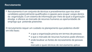  Recrutamento é um conjunto de técnicas e procedimentos que visa atrair
candidatos potencialmente qualificados e capazes para ocupar cargos dentro
da organização. É um sistema de informação por meio do qual a organização
divulga e oferece ao mercado de recursos humanos as oportunidades de
emprego que pretende preencher.
O recrutamento requer um cuidado no planejamento que podemos dividir
em três fases:
 o que a organização precisa em termos de pessoas;
 o que o mercado de recursos humanos pode oferecer;
 onde localizar as fontes de recrutamento de pessoas
no
mercado e quais técnicas de recrutamento aplicar.
Recrutamento
 