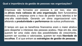 Qual a importância da gestão de pessoas nas organizações?
Empresas são formadas por pessoas e, por isso, elas são
os ativos mais valiosos de uma organização. Sem funcionários
motivados, a empresa corre o risco de perder bons talentos e ter
uma alta rotatividade. Gerando um clima organizacional ruim,
afetando a produtividade e performance de outros profissionais.
O tempo em que os benefícios financeiros eram o maior atrativo
para despertar o interesse das pessoas acabou. Hoje em dia, elas
querem ter uma visão clara das possibilidades de crescimento,
querem ser ouvidas e valorizadas, querem ter mais liberdade de
escolhas. É aí que entram as estratégias de gestão de pessoas.
 