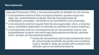 Segundo Chiavenato (1995), o recrutamento pode ser dividido em três formas:
 o recrutamento interno é feito na própria empresa; quando surge uma
vaga, seu preenchimento se dá por meio de remanejamento de
empregados, promoção, transferência ou transferência com promoção;
 o recrutamento externo é aquele feito fora da organização, isto é, a empresa
busca candidatos disponíveis no mercado ou atuantes em outras empresas;
 o recrutamento misto é a consequência de um recrutamento interno, que
provavelmente irá gerar uma nova vaga desta pessoa transferida, devendo
assim se fazer um recrutamento externo.
 Fontes de recrutamento são fundamentalmente meios
de comunicação escolhidos de acordo com os fatores
custo e tempo e, ainda, de acordo com o veículo mais
indicado para o recrutamento externo.
Recrutamento
 